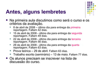 Antes, alguns lembretes Na primeira aula discutimos como será o curso e os critérios da avaliação. 8 de abril de 2008 – último dia para entrega da  primeira  reportagem. Faltam 42 dias. 15 de abril de 2008 - último dia para entrega da  segunda  reportagem. Faltam 49 dias. 22 de abril de 2008 - último dia para entrega da  terceira  reportagem. Faltam 56 dias. 29 de abril de 2008 - último dia para entrega da  quarta  reportagem. Faltam 63 dias. Prova teórica – 29 de abril . Faltam 63 dias. Trabalho escrito (seminário) – 13 de maio . Faltam 77 dias. Os alunos precisam se inscrever na lista de discussão do curso. 