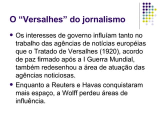O “Versalhes” do jornalismo Os interesses de governo influíam tanto no trabalho das agências de notícias européias que o Tratado de Versalhes (1920), acordo de paz firmado após a I Guerra Mundial, também redesenhou a área de atuação das agências noticiosas. Enquanto a Reuters e Havas conquistaram mais espaço, a Wolff perdeu áreas de influência. 