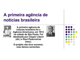 A primeira agência de notícias brasileira A primeira agência de notícias brasileira foi a Agência Americana, em 1913 na cidade de São Paulo. Foi idealizada por Cásper Líbero  (dir.)  e Raul Pederneiras ( esq. ). O projeto não teve sucesso, mas deixou sementes. 