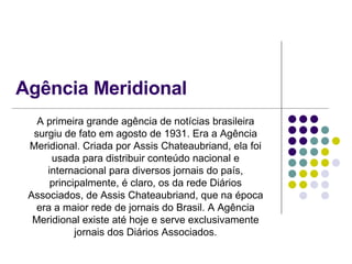 Agência Meridional A primeira grande agência de notícias brasileira surgiu de fato em agosto de 1931. Era a Agência Meridional. Criada por Assis Chateaubriand, ela foi usada para distribuir conteúdo nacional e internacional para diversos jornais do país, principalmente, é claro, os da rede Diários Associados, de Assis Chateaubriand, que na época era a maior rede de jornais do Brasil. A Agência Meridional existe até hoje e serve exclusivamente jornais dos Diários Associados. 