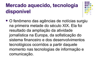 Mercado aquecido, tecnologia disponível O fenômeno das agências de notícias surgiu na primeira metade do século XIX. Ela foi resultado da ampliação da atividade jornalística na Europa, da sofisticação do sistema financeiro e dos desenvolvimentos tecnológicos ocorridos a partir daquele momento nas tecnologias de informação e comunicação.  