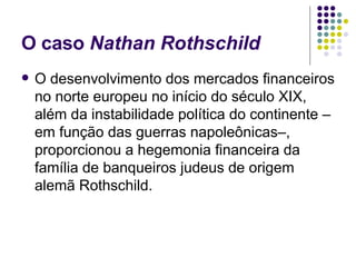 O caso  Nathan Rothschild O desenvolvimento dos mercados financeiros no norte europeu no início do século XIX, além da instabilidade política do continente –em função das guerras napoleônicas–, proporcionou a hegemonia financeira da família de banqueiros judeus de origem alemã Rothschild.  