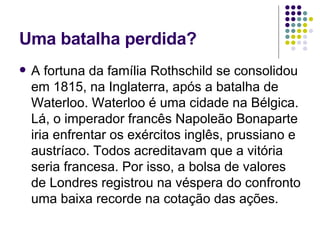 Uma batalha perdida? A fortuna da família Rothschild se consolidou em 1815, na Inglaterra, após a batalha de Waterloo. Waterloo é uma cidade na Bélgica. Lá, o imperador francês Napoleão Bonaparte iria enfrentar os exércitos inglês, prussiano e austríaco. Todos acreditavam que a vitória seria francesa. Por isso, a bolsa de valores de Londres registrou na véspera do confronto uma baixa recorde na cotação das ações.  