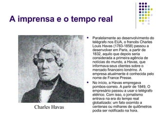 A imprensa e o tempo real Paralelamente ao desenvolvimento do telégrafo nos EUA, o francês Charles Louis Havas (1783-1858) passou a desenvolver em Paris, a partir de 1832, aquilo que depois seria considerada a primeira agência de notícias do mundo, a Havas, que informava seus clientes sobre o mercado financeiro londrino. A empresa atualmente é conhecida pelo nome de France Presse. No início, a Havas empregava pombos-correio. A partir de 1849, O empresário passou a usar o telégrafo elétrico. Com isso, o jornalismo entrava na era do tempo real globalizado: um fato ocorrido a centenas ou milhares de quilômetros podia ser notificado na hora. Charles Havas 
