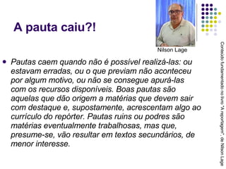 A pauta caiu?! Pautas caem quando não é possível realizá-las: ou estavam erradas, ou o que previam não aconteceu por algum motivo, ou não se consegue apurá-las com os recursos disponíveis. Boas pautas são aquelas que dão origem a matérias que devem sair com destaque e, supostamente, acrescentam algo ao currículo do repórter. Pautas ruins ou podres são matérias eventualmente trabalhosas, mas que, presume-se, vão resultar em textos secundários, de menor interesse. Conteúdo fundamentado no livro "A reportagem", de Nilson Lage Nilson Lage 