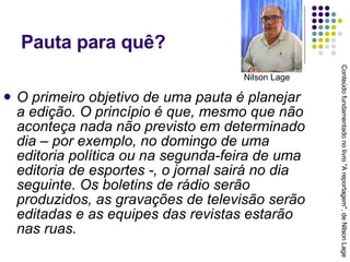 Pauta para quê? O primeiro objetivo de uma pauta é planejar a edição. O princípio é que, mesmo que não aconteça nada não previsto em determinado dia – por exemplo, no domingo de uma editoria política ou na segunda-feira de uma editoria de esportes -, o jornal sairá no dia seguinte. Os boletins de rádio serão produzidos, as gravações de televisão serão editadas e as equipes das revistas estarão nas ruas. Conteúdo fundamentado no livro "A reportagem", de Nilson Lage Nilson Lage 
