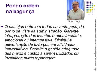 Pondo ordem  na bagunça O planejamento tem todas as vantagens, do ponto de vista da administração. Garante interpretação dos eventos menos imediata, emocional ou intempestiva. Diminui a pulverização de esforços em atividades improdutivas. Permite a gestão adequada dos meios e custos a serem utilizados ou investidos numa reportagem. Conteúdo fundamentado no livro "A reportagem", de Nilson Lage Nilson Lage 