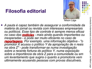 Filosofia editorial A pauta é capaz também de assegurar a conformidade da matéria do jornal ou revista com interesses empresariais ou políticos. Esse tipo de controle é sempre menos eficaz no caso das  notícias  - mais ainda quando importantes ou inesperadas - e pode ser muito eficiente no caso de  reportagens . Por exemplo. uma informação objetiva - "o promotor X acusou o político Y da apropriação de n reais na obra Z" - pode transformar-se numa investigação sobre a recente fortuna do político Y, numa exposição sobre a importância da obra Z para a comunidade ou em um levantamento que sugira o quanto a promotoria vem ultimamente acusando pessoas com provas discutíveis. Conteúdo fundamentado no livro "A reportagem", de Nilson Lage Nilson Lage 