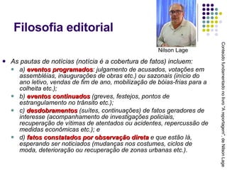 Filosofia editorial As pautas de notícias (notícia é a cobertura de fatos) incluem:  a)  eventos programados : julgamento de acusados, votações em assembléias, inaugurações de obras etc.) ou sazonais (início do ano letivo, vendas de fim de ano, mobilização de bóias-frias para a colheita etc.);  b)  eventos continuados  (greves, festejos, pontos de estrangulamento no trânsito etc.); c)  desdobramentos  (suítes, continuações) de fatos geradores de interesse (acompanhamento de investigações policiais, recuperação de vítimas de atentados ou acidentes, repercussão de medidas econômicas etc.); e  d)  fatos constatados por observação direta  e que estão lá, esperando ser noticiados (mudanças nos costumes, ciclos de moda, deterioração ou recuperação de zonas urbanas etc.). Conteúdo fundamentado no livro "A reportagem", de Nilson Lage Nilson Lage 