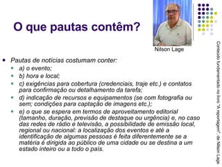 O que pautas contêm? Pautas de notícias costumam conter: a) o evento; b) hora e local; c) exigências para cobertura (credenciais, traje etc.) e contatos para confirmação ou detalhamento da tarefa; d) indicação de recursos e equipamentos (se com fotografia ou sem; condições para captação de imagens etc.); e) o que se espera em termos de aproveitamento editorial (tamanho, duração, previsão de destaque ou urgência) e, no caso das redes de rádio e televisão, a possibilidade de emissão local, regional ou nacional: a localização dos eventos e até a identificação de algumas pessoas é feita diferentemente se a matéria é dirigida ao público de uma cidade ou se destina a um estado inteiro ou a todo o país. Conteúdo fundamentado no livro "A reportagem", de Nilson Lage Nilson Lage 