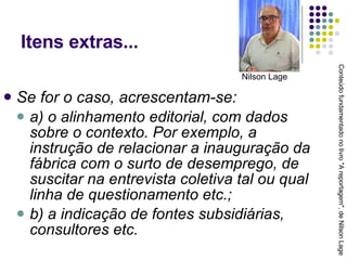 Itens extras... Se for o caso, acrescentam-se: a) o alinhamento editorial, com dados sobre o contexto. Por exemplo, a instrução de relacionar a inauguração da fábrica com o surto de desemprego, de suscitar na entrevista coletiva tal ou qual linha de questionamento etc.; b) a indicação de fontes subsidiárias, consultores etc. Conteúdo fundamentado no livro "A reportagem", de Nilson Lage Nilson Lage 