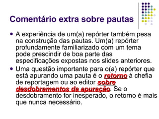 Comentário extra sobre pautas A experiência de um(a) repórter também pesa na construção das pautas. Um(a) repórter profundamente familiarizado com um tema pode prescindir de boa parte das especificações expostas nos slides anteriores. Uma questão importante para o(a) repórter que está apurando uma pauta é o  retorno  à chefia de reportagem ou ao editor  sobre desdobramentos da apuração . Se o desdobramento for inesperado, o retorno é mais que nunca necessário. 