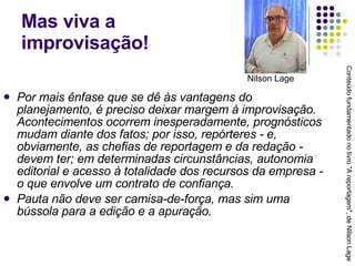 Mas viva a  improvisação! Por mais ênfase que se dê às vantagens do planejamento, é preciso deixar margem à improvisação. Acontecimentos ocorrem inesperadamente, prognósticos mudam diante dos fatos; por isso, repórteres - e, obviamente, as chefias de reportagem e da redação - devem ter; em determinadas circunstâncias, autonomia editorial e acesso à totalidade dos recursos da empresa - o que envolve um contrato de confiança. Pauta não deve ser camisa-de-força, mas sim uma bússola para a edição e a apuração. Conteúdo fundamentado no livro "A reportagem", de Nilson Lage Nilson Lage 