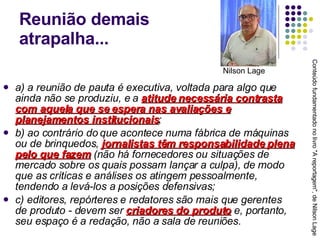 Reunião demais  atrapalha... a) a reunião de pauta é executiva, voltada para algo que ainda não se produziu, e a  atitude necessária contrasta com aquela que se espera nas avaliações e planejamentos institucionais ; b) ao contrário do que acontece numa fábrica de máquinas ou de brinquedos,  jornalistas têm responsabilidade plena pelo que fazem  (não há fornecedores ou situações de mercado sobre os quais possam lançar a culpa), de modo que as críticas e análises os atingem pessoalmente, tendendo a levá-los a posições defensivas; c) editores, repórteres e redatores são mais que gerentes de produto - devem ser  criadores do produto  e, portanto, seu espaço é a redação, não a sala de reuniões. Conteúdo fundamentado no livro "A reportagem", de Nilson Lage Nilson Lage 