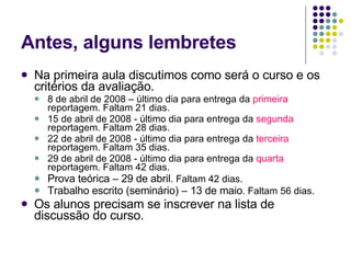 Antes, alguns lembretes Na primeira aula discutimos como será o curso e os critérios da avaliação. 8 de abril de 2008 – último dia para entrega da  primeira  reportagem. Faltam 21 dias. 15 de abril de 2008 - último dia para entrega da  segunda  reportagem. Faltam 28 dias. 22 de abril de 2008 - último dia para entrega da  terceira  reportagem. Faltam 35 dias. 29 de abril de 2008 - último dia para entrega da  quarta  reportagem. Faltam 42 dias. Prova teórica – 29 de abril . Faltam 42 dias. Trabalho escrito (seminário) – 13 de maio . Faltam 56 dias. Os alunos precisam se inscrever na lista de discussão do curso. 