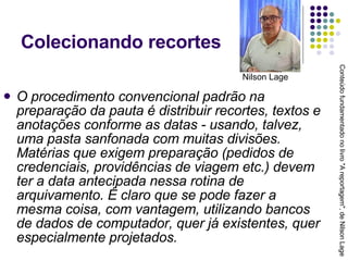 Colecionando recortes O procedimento convencional padrão na preparação da pauta é distribuir recortes, textos e anotações conforme as datas - usando, talvez, uma pasta sanfonada com muitas divisões. Matérias que exigem preparação (pedidos de credenciais, providências de viagem etc.) devem ter a data antecipada nessa rotina de arquivamento. É claro que se pode fazer a mesma coisa, com vantagem, utilizando bancos de dados de computador, quer já existentes, quer especialmente projetados. Conteúdo fundamentado no livro "A reportagem", de Nilson Lage Nilson Lage 