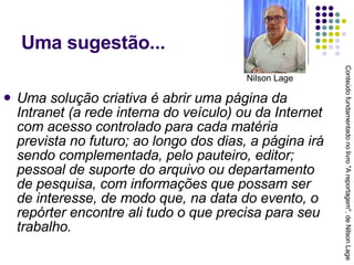 Uma sugestão... Uma solução criativa é abrir uma página da Intranet (a rede interna do veículo) ou da Internet com acesso controlado para cada matéria prevista no futuro; ao longo dos dias, a página irá sendo complementada, pelo pauteiro, editor; pessoal de suporte do arquivo ou departamento de pesquisa, com informações que possam ser de interesse, de modo que, na data do evento, o repórter encontre ali tudo o que precisa para seu trabalho. Conteúdo fundamentado no livro "A reportagem", de Nilson Lage Nilson Lage 