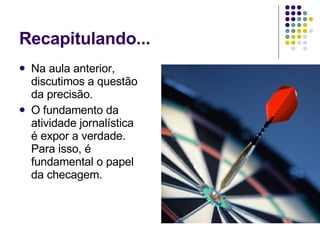 Recapitulando... Na aula anterior, discutimos a questão da precisão.  O fundamento da atividade jornalística é expor a verdade. Para isso, é fundamental o papel da checagem. 