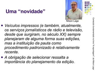 Uma “novidade” Veículos impressos (e também, atualmente, os serviços jornalísticos de rádio e televisão, desde que surgiram, no século XX) sempre planejaram de alguma forma suas edições, mas a instituição da pauta como procedimento padronizado é relativamente recente. A obrigação de selecionar ressalta a importância do planejamento da edição. Conteúdo fundamentado no livro "A reportagem", de Nilson Lage Nilson Lage 