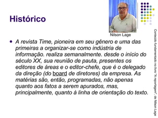 Histórico A revista Time, pioneira em seu gênero e uma das primeiras a organizar-se como indústria de informação. realiza semanalmente. desde o início do século XX, sua reunião de pauta, presentes os editores de áreas e o editor-chefe, que é o delegado da direção (do  board  de diretores) da empresa. As matérias são, então, programadas, não apenas quanto aos fatos a serem apurados, mas, principalmente, quanto à linha de orientação do texto. Conteúdo fundamentado no livro "A reportagem", de Nilson Lage Nilson Lage 