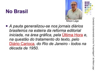 No Brasil A pauta generalizou-se nos jornais diários brasileiros na esteira da reforma editorial iniciada, na área gráfica, pela  Última Hora  e, na questão do tratamento do texto, pelo  Diário Carioca , do Rio de Janeiro - todos na década de 1950. Conteúdo fundamentado no livro "A reportagem", de Nilson Lage Nilson Lage 
