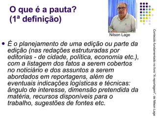 O que é a pauta?  (1ª definição) É o planejamento de uma edição ou parte da edição (nas redações estruturadas por editorias - de cidade, política, economia etc.), com a listagem dos fatos a serem cobertos no noticiário e dos assuntos a serem abordados em reportagens, além de eventuais indicações logísticas e técnicas: ângulo de interesse, dimensão pretendida da matéria, recursos disponíveis para o trabalho, sugestões de fontes etc. Conteúdo fundamentado no livro "A reportagem", de Nilson Lage Nilson Lage 