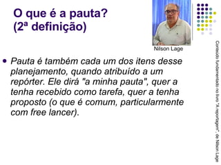 O que é a pauta?  (2ª definição) Pauta é também cada um dos itens desse planejamento, quando atribuído a um repórter. Ele dirá "a minha pauta", quer a tenha recebido como tarefa, quer a tenha proposto (o que é comum, particularmente com free lancer). Conteúdo fundamentado no livro "A reportagem", de Nilson Lage Nilson Lage 