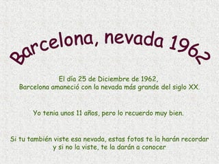 El día 25 de Diciembre de 1962,
Barcelona amaneció con la nevada más grande del siglo XX.

Yo tenia unos 11 años, pero lo recuerdo muy bien.

Si tu también viste esa nevada, estas fotos te la harán recordar
y si no la viste, te la darán a conocer

 
