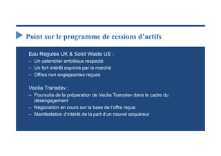 Point sur le programme de cessions d’actifs

Eau Régulée UK & Solid Waste US :
‒ Un calendrier ambitieux respecté
‒ Un fort intérêt exprimé par le marché
‒ Offres non engageantes reçues

Veolia Transdev :
‒ Poursuite de la préparation de Veolia Transdev dans le cadre du
  désengagement
‒ Négociation en cours sur la base de l’offre reçue
‒ Manifestation d’intérêt de la part d’un nouvel acquéreur
 