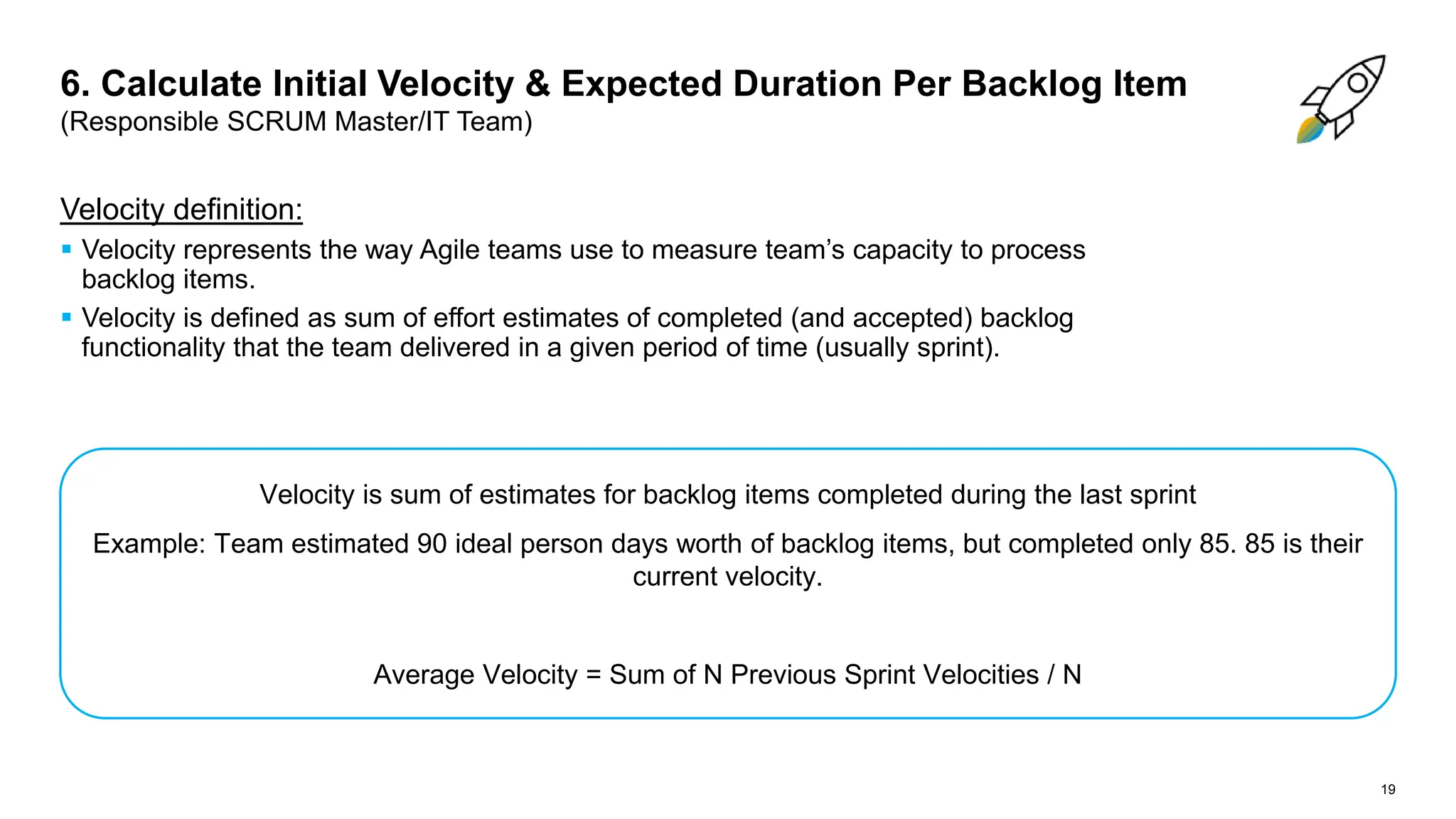 19
Velocity definition:
 Velocity represents the way Agile teams use to measure team’s capacity to process
backlog items.
 Velocity is defined as sum of effort estimates of completed (and accepted) backlog
functionality that the team delivered in a given period of time (usually sprint).
6. Calculate Initial Velocity & Expected Duration Per Backlog Item
(Responsible SCRUM Master/IT Team)
Velocity is sum of estimates for backlog items completed during the last sprint
Example: Team estimated 90 ideal person days worth of backlog items, but completed only 85. 85 is their
current velocity.
Average Velocity = Sum of N Previous Sprint Velocities / N
 