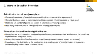 11
PUBLIC
© 2017 SAP SE or an SAP affiliate company. All rights reserved. ǀ
Prioritization techniques (exemplary):
 Compare importance of selected requirement to others – comparative assessment
 Consider business value of each requirement (as assessed in business case or value case)
 Distribute set number of points per person in prioritization / ranking exercise
 How many dots from pool of 1000 points does this requirement get?
Dimensions to consider during prioritization:
 Dependencies and Integration – assess impact of the requirement on other requirements (technical risk,
dependencies, integration points)
 Scale – the desirability of the feature to a broad base of users (business impact, acceptance)
 Importance – the desirability of the requirement to a small number of important users or customers
(influencing key stakeholders, business value)
2. Ways to Establish Priorities
 