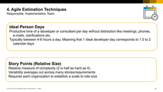 14
PUBLIC
© 2017 SAP SE or an SAP affiliate company. All rights reserved. ǀ
4. Agile Estimation Techniques
Responsible: Implementation Team
Ideal Person Days
Productive time of a developer or consultant per day without distraction like meetings, phones,
e-mails, clarifications etc.
Typically between 4-6 hours a day. Meaning that 1 ideal developer day corresponds to 1.5 to 2
calendar days
Story Points (Relative Size)
Relative measure of complexity (2 is half as hard as 4)
Variability averages out across many stories/requirements
Requires each organization to establish a scale to rate size
 