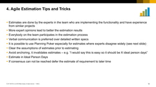 15
PUBLIC
© 2017 SAP SE or an SAP affiliate company. All rights reserved. ǀ
 Estimates are done by the experts in the team who are implementing the functionality and have experience
from similar projects
 More expert opinions lead to better the estimation results
 Everybody on the team participates in the estimation process
 Verbal communication is preferred over detailed written specs
 It is possible to use Planning Poker especially for estimates where experts disagree widely (see next slide)
 Clear the assumptions of estimates prior to estimating
 Avoid anchoring, it invalidates estimates – e.g. “I would say this is easy so it should be X ideal person days”
 Estimate in Ideal Person Days
 If consensus can not be reached defer the estimate of requirement to later time
4. Agile Estimation Tips and Tricks
 