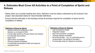 17
PUBLIC
© 2017 SAP SE or an SAP affiliate company. All rights reserved. ǀ
 Define when you consider backlog item done. Definition must be clearly understood by all involved in the
project. See examples below for recommended definitions.
 Ensure that the estimates in the backlog include all activities required for completion of sprint and for
completion of release.
4. Estimates Must Cover All Activities to a Point of Completion of Sprint and
Release
Definition of Done for Sprint
 Solution built and configured in DEV
 Solution is unit tested in DEV
 Functionality tested by Process Owner and Testers
 Functionality documented
 Bugs Fixed
 Sprint Demo Completed
 Training material completed
 Functionality transported to QAS and ready for
acceptance test
Definition of Done for Release
 User Acceptance tested
 Integration tested
 User documentation completed
 Training material completed
 No technical debt – e.g. no unfinished work or
compromises (“we will get to this later”)
 Functionality ready for release to business
 