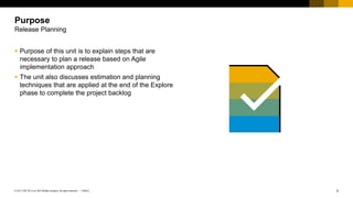 2
PUBLIC
© 2017 SAP SE or an SAP affiliate company. All rights reserved. ǀ
 Purpose of this unit is to explain steps that are
necessary to plan a release based on Agile
implementation approach
 The unit also discusses estimation and planning
techniques that are applied at the end of the Explore
phase to complete the project backlog
Purpose
Release Planning
 