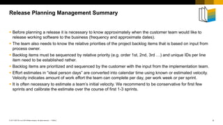 4
PUBLIC
© 2017 SAP SE or an SAP affiliate company. All rights reserved. ǀ
 Before planning a release it is necessary to know approximately when the customer team would like to
release working software to the business (frequency and approximate dates).
 The team also needs to know the relative priorities of the project backlog items that is based on input from
process owner.
 Backlog items must be sequenced by relative priority (e.g. order 1st, 2nd, 3rd …) and unique IDs per line
item need to be established rather.
 Backlog items are prioritized and sequenced by the customer with the input from the implementation team.
 Effort estimates in “ideal person days” are converted into calendar time using known or estimated velocity.
Velocity indicates amount of work effort the team can complete per day, per work week or per sprint.
 It is often necessary to estimate a team’s initial velocity. We recommend to be conservative for first few
sprints and calibrate the estimate over the course of first 1-3 sprints.
Release Planning Management Summary
 