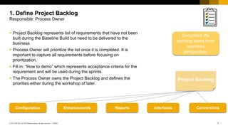 7
PUBLIC
© 2017 SAP SE or an SAP affiliate company. All rights reserved. ǀ
 Project Backlog represents list of requirements that have not been
built during the Baseline Build but need to be delivered to the
business.
 Process Owner will prioritize the list once it is completed. It is
important to capture all requirements before focusing on
prioritization.
 Fill in: “How to demo” which represents acceptance criteria for the
requirement and will be used during the sprints.
 The Process Owner owns the Project Backlog and defines the
priorities either during the workshop of later.
1. Define Project Backlog
Responsible: Process Owner
Configuration Enhancements Reports Interfaces Conversions
Document the
backlog items from
business
perspective.
 