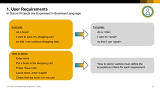 8
PUBLIC
© 2017 SAP SE or an SAP affiliate company. All rights reserved. ǀ
1. User Requirements
In Scrum Projects are Expressed in Business Language
Example:
• As a buyer
• I want to save my shopping cart
• so that I can continue shopping later.
How to demo:
• Enter store
• Put a book in the shopping cart
• Press “Save Cart
• Leave store, enter it again
• Check that the book is in my cart
Template:
• As a <role>
• I want to <what>
• so that I can <goal>.
• “How to demo” section must define the
acceptance criteria for each requirement.
 