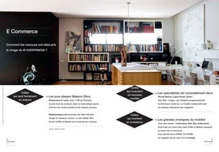 5 
home trends 
journal 
september issue 2014 
Comment les marques ont-elles pris 
le virage du e-commerce ? 
4 
home trends 
journal 
september issue 2014 
Delamaison.fr leader avec 1,3M de VU/mois, 
couvre tous les secteurs dans un style design épuré. 
Actif sur les ventes privées et les réseaux sociaux. 
Madeindesign.com propose une offre orientée 
design & créateurs connus. Le site réalise 30% 
de son chiffre d’affaires sur le marché du contract. 
Celles 
qui sont forcément 
en avance 
= Les pure players Maison-Déco 
Click and mortar : Conforama, Ikéa, But, Castorama... 
Gros trafic sur leurs sites mais chiffre d’affaires marginal 
en terme de e-commerce. 
Leur priorité est le DRIVE TO STORE. 
Le magasin est au coeur de la stratégie. 
Celles 
qui montent 
en puissance 
= Les grandes enseignes du mobilier 
E Commerce 
Source : IPEA juin 2014 
Vivre Côté Paris N°33 / Photo Jean-Marc Palisse / Reportage Alix de Dives 
Roche Bobois, Ligne Roset, Cinna ... 
Des sites «image» qui intègrent progressivement 
la dimension vente sur un modèle collaboratif avec 
les réseaux physiques des magasins. 
Celles 
qui inventent 
un nouveau 
modèle 
= Les spécialistes de l’ameublement déco 
 