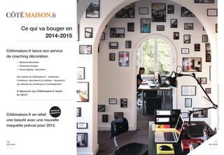 Maison Française Magazine N° 7 / Photo Jean-Marc Palisse / Reportage Caroline Clavier 
17 
home trends 
journal 
september issue 2014 
Côtémaison.fr lance son service 
de coaching décoration 
16 
home trends 
journal 
september issue 2014 
Ce qui va bouger en 
— Stylisme décoration 
— Personnal shopper 
— Home staging / rénovation 
2014-2015 
Des experts de Côtémaison.fr - architectes 
d’intérieurs, décorateurs et stylistes - répondront 
aux attentes de relooking ou d’aménagement. 
A découvrir sur Côtémaison.fr avant 
fin 2014 ! 
NOUVELLE 
MAQUETTE 
Côtémaison.fr se refait 
une beauté avec une nouvelle 
maquette prévue pour 2015 
 