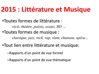 2015 : Littérature et Musique
•Toutes formes de littérature :
récit, théâtre, poésie, essais, BD …
•Toutes formes de musique :
classique, jazz, rock, rap, slam, chanson, opéra…
•Tout lien entre littérature et musique:
–Rapports d’un point de vue formel
–Rapports d’un point de vue thématique
 