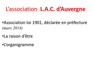 L’association L.A.C. d’Auvergne
•Association loi 1901, déclarée en préfecture
(mars 2014)
•La raison d’être
•L’organigramme
 