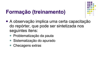 Formação (treinamento) A observação implica uma certa capacitação do repórter, que pode ser sintetizada nos seguintes itens: Problematização da pauta Sistematização do apurado Checagens extras 