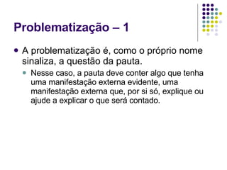 Problematização – 1 A problematização é, como o próprio nome sinaliza, a questão da pauta. Nesse caso, a pauta deve conter algo que tenha uma manifestação externa evidente, uma manifestação externa que, por si só, explique ou ajude a explicar o que será contado. 
