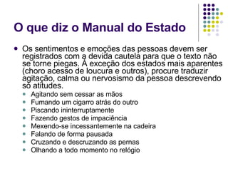 O que diz o Manual do Estado Os sentimentos e emoções das pessoas devem ser registrados com a devida cautela para que o texto não se torne piegas. À exceção dos estados mais aparentes (choro acesso de loucura e outros), procure traduzir agitação, calma ou nervosismo da pessoa descrevendo só atitudes.  Agitando sem cessar as mãos Fumando um cigarro atrás do outro Piscando ininterruptamente Fazendo gestos de impaciência Mexendo-se incessantemente na cadeira Falando de forma pausada Cruzando e descruzando as pernas Olhando a todo momento no relógio 