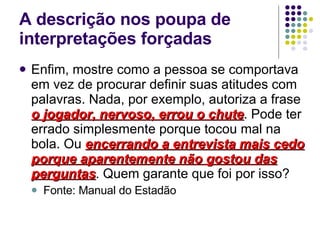 A descrição nos poupa de interpretações forçadas Enfim, mostre como a pessoa se comportava em vez de procurar definir suas atitudes com palavras. Nada, por exemplo, autoriza a frase  o jogador, nervoso, errou o chute . Pode ter errado simplesmente porque tocou mal na bola. Ou  encerrando a entrevista mais cedo porque aparentemente não gostou das perguntas . Quem garante que foi por isso? Fonte: Manual do Estadão 