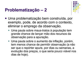 Problematização – 2 Uma problematização bem construída, por exemplo, pode, de acordo com o contexto, eliminar o emprego da observação. Uma pauta sobre maus-tratos à população tem grande chance de lançar mão dos recursos da observação para a apuração.  Uma pauta sobre o aumento da inflação, porém, tem menos chance de permitir observação (a não ser que o repórter apure, por dias ou semanas, a evolução dos preços, o que seria pouco viável nos dias de hoje). 