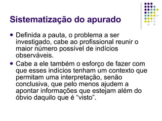 Sistematização do apurado Definida a pauta, o problema a ser investigado, cabe ao profissional reunir o maior número possível de indícios observáveis. Cabe a ele também o esforço de fazer com que esses indícios tenham um contexto que permitam uma interpretação, senão conclusiva, que pelo menos ajudem a apontar informações que estejam além do óbvio daquilo que é “visto”. 