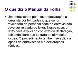 O que diz o Manual da Folha Um entrevistado pode fazer declaração a jornalista por brincadeira, que se for reveladora da personalidade do entrevistado deve ser relatada ao leitor. Nesse caso, o texto deve explicar o contexto da declaração, deixando claro que se trata de afirmação jocosa. O procedimento também se aplica a lapsos do entrevistado e a declarações irônicas.  