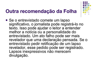 Outra recomendação da Folha Se o entrevistado comete um lapso significativo, o jornalista pode registrá-lo no texto. Isso pode ajudar o leitor a entender melhor a notícia ou a personalidade do entrevistado. Um ato falho pode ser mais revelador que uma declaração pensada. Se o entrevistado pedir retificação de um lapso revelador, esse pedido pode ser registrado. Lapsos inexpressivos não merecem divulgação.  